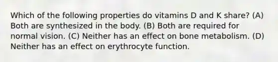 Which of the following properties do vitamins D and K share? (A) Both are synthesized in the body. (B) Both are required for normal vision. (C) Neither has an effect on bone metabolism. (D) Neither has an effect on erythrocyte function.