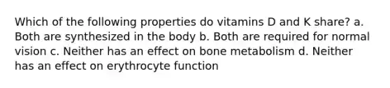 Which of the following properties do vitamins D and K share? a. Both are synthesized in the body b. Both are required for normal vision c. Neither has an effect on bone metabolism d. Neither has an effect on erythrocyte function