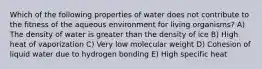 Which of the following properties of water does not contribute to the fitness of the aqueous environment for living organisms? A) The density of water is greater than the density of ice B) High heat of vaporization C) Very low molecular weight D) Cohesion of liquid water due to hydrogen bonding E) High specific heat