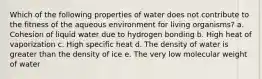 Which of the following properties of water does not contribute to the fitness of the aqueous environment for living organisms? a. Cohesion of liquid water due to hydrogen bonding b. High heat of vaporization c. High specific heat d. The density of water is greater than the density of ice e. The very low molecular weight of water