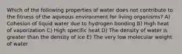 Which of the following properties of water does not contribute to the fitness of the aqueous environment for living organisms? A) Cohesion of liquid water due to hydrogen bonding B) High heat of vaporization C) High specific heat D) The density of water is greater than the density of ice E) The very low molecular weight of water