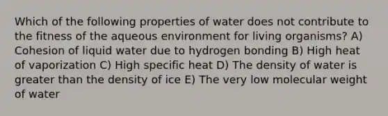 Which of the following properties of water does not contribute to the fitness of the aqueous environment for living organisms? A) Cohesion of liquid water due to hydrogen bonding B) High heat of vaporization C) High specific heat D) The density of water is greater than the density of ice E) The very low molecular weight of water