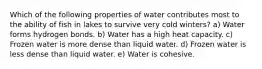 Which of the following properties of water contributes most to the ability of fish in lakes to survive very cold winters? a) Water forms hydrogen bonds. b) Water has a high heat capacity. c) Frozen water is more dense than liquid water. d) Frozen water is less dense than liquid water. e) Water is cohesive.