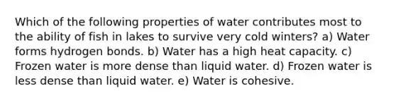 Which of the following properties of water contributes most to the ability of fish in lakes to survive very cold winters? a) Water forms hydrogen bonds. b) Water has a high heat capacity. c) Frozen water is more dense than liquid water. d) Frozen water is less dense than liquid water. e) Water is cohesive.