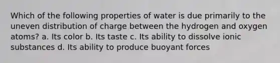 Which of the following properties of water is due primarily to the uneven distribution of charge between the hydrogen and oxygen atoms? a. Its color b. Its taste c. Its ability to dissolve ionic substances d. Its ability to produce buoyant forces