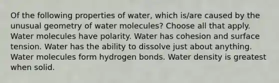 Of the following properties of water, which is/are caused by the unusual geometry of water molecules? Choose all that apply. Water molecules have polarity. Water has cohesion and surface tension. Water has the ability to dissolve just about anything. Water molecules form hydrogen bonds. Water density is greatest when solid.