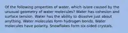 Of the following properties of water, which is/are caused by the unusual geometry of water molecules? Water has cohesion and surface tension. Water has the ability to dissolve just about anything. Water molecules form hydrogen bonds. Water molecules have polarity. Snowflakes form six-sided crystals.