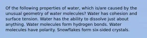 Of the following properties of water, which is/are caused by the unusual geometry of water molecules? Water has cohesion and surface tension. Water has the ability to dissolve just about anything. Water molecules form hydrogen bonds. Water molecules have polarity. Snowflakes form six-sided crystals.