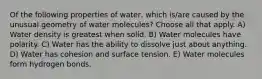 Of the following properties of water, which is/are caused by the unusual geometry of water molecules? Choose all that apply. A) Water density is greatest when solid. B) Water molecules have polarity. C) Water has the ability to dissolve just about anything. D) Water has cohesion and surface tension. E) Water molecules form hydrogen bonds.