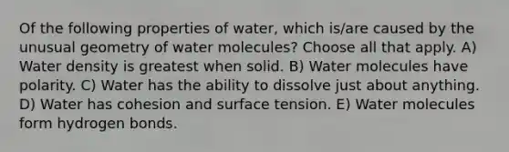 Of the following properties of water, which is/are caused by the unusual geometry of water molecules? Choose all that apply. A) Water density is greatest when solid. B) Water molecules have polarity. C) Water has the ability to dissolve just about anything. D) Water has cohesion and surface tension. E) Water molecules form hydrogen bonds.