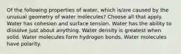 Of the following properties of water, which is/are caused by the unusual geometry of water molecules? Choose all that apply. Water has cohesion and surface tension. Water has the ability to dissolve just about anything. Water density is greatest when solid. Water molecules form hydrogen bonds. Water molecules have polarity.