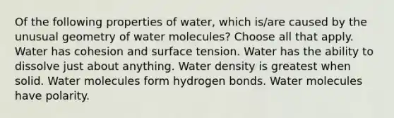 Of the following properties of water, which is/are caused by the unusual geometry of water molecules? Choose all that apply. Water has cohesion and surface tension. Water has the ability to dissolve just about anything. Water density is greatest when solid. Water molecules form hydrogen bonds. Water molecules have polarity.