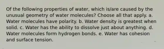 Of the following properties of water, which is/are caused by the unusual geometry of water molecules? Choose all that apply. a. Water molecules have polarity. b. Water density is greatest when solid. c. Water has the ability to dissolve just about anything. d. Water molecules form hydrogen bonds. e. Water has cohesion and surface tension.