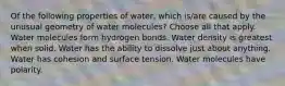 Of the following properties of water, which is/are caused by the unusual geometry of water molecules? Choose all that apply. Water molecules form hydrogen bonds. Water density is greatest when solid. Water has the ability to dissolve just about anything. Water has cohesion and surface tension. Water molecules have polarity.