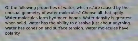 Of the following properties of water, which is/are caused by the unusual geometry of water molecules? Choose all that apply. Water molecules form hydrogen bonds. Water density is greatest when solid. Water has the ability to dissolve just about anything. Water has cohesion and surface tension. Water molecules have polarity.