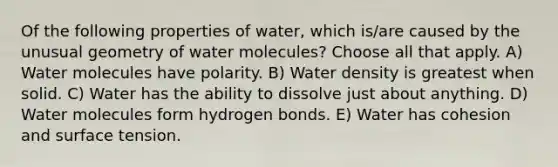 Of the following properties of water, which is/are caused by the unusual geometry of water molecules? Choose all that apply. A) Water molecules have polarity. B) Water density is greatest when solid. C) Water has the ability to dissolve just about anything. D) Water molecules form hydrogen bonds. E) Water has cohesion and surface tension.