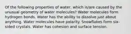 Of the following properties of water, which is/are caused by the unusual geometry of water molecules? Water molecules form hydrogen bonds. Water has the ability to dissolve just about anything. Water molecules have polarity. Snowflakes form six-sided crystals. Water has cohesion and surface tension.