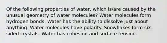 Of the following properties of water, which is/are caused by the unusual geometry of water molecules? Water molecules form hydrogen bonds. Water has the ability to dissolve just about anything. Water molecules have polarity. Snowflakes form six-sided crystals. Water has cohesion and surface tension.