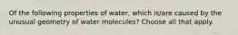 Of the following properties of water, which is/are caused by the unusual geometry of water molecules? Choose all that apply.