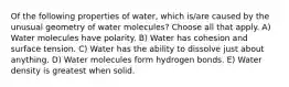 Of the following properties of water, which is/are caused by the unusual geometry of water molecules? Choose all that apply. A) Water molecules have polarity. B) Water has cohesion and surface tension. C) Water has the ability to dissolve just about anything. D) Water molecules form hydrogen bonds. E) Water density is greatest when solid.