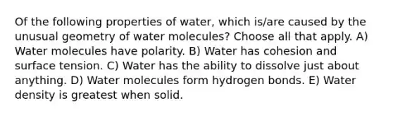 Of the following properties of water, which is/are caused by the unusual geometry of water molecules? Choose all that apply. A) Water molecules have polarity. B) Water has cohesion and surface tension. C) Water has the ability to dissolve just about anything. D) Water molecules form hydrogen bonds. E) Water density is greatest when solid.