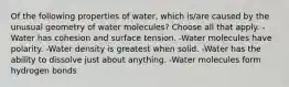 Of the following properties of water, which is/are caused by the unusual geometry of water molecules? Choose all that apply. -Water has cohesion and surface tension. -Water molecules have polarity. -Water density is greatest when solid. -Water has the ability to dissolve just about anything. -Water molecules form hydrogen bonds