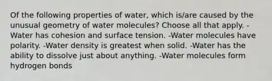 Of the following properties of water, which is/are caused by the unusual geometry of water molecules? Choose all that apply. -Water has cohesion and surface tension. -Water molecules have polarity. -Water density is greatest when solid. -Water has the ability to dissolve just about anything. -Water molecules form hydrogen bonds