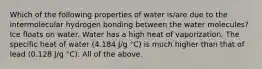 Which of the following properties of water is/are due to the intermolecular hydrogen bonding between the water molecules? Ice floats on water. Water has a high heat of vaporization. The specific heat of water (4.184 J/g °C) is much higher than that of lead (0.128 J/g °C). All of the above.