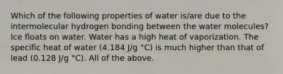 Which of the following properties of water is/are due to the intermolecular hydrogen bonding between the water molecules? Ice floats on water. Water has a high heat of vaporization. The specific heat of water (4.184 J/g °C) is much higher than that of lead (0.128 J/g °C). All of the above.