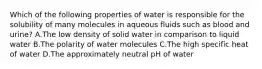 Which of the following properties of water is responsible for the solubility of many molecules in aqueous fluids such as blood and urine? A.The low density of solid water in comparison to liquid water B.The polarity of water molecules C.The high specific heat of water D.The approximately neutral pH of water