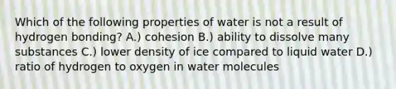 Which of the following properties of water is not a result of hydrogen bonding? A.) cohesion B.) ability to dissolve many substances C.) lower density of ice compared to liquid water D.) ratio of hydrogen to oxygen in water molecules