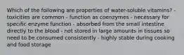 Which of the following are properties of water-soluble vitamins? - toxicities are common - function as coenzymes - necessary for specific enzyme function - absorbed from the small intestine directly to the blood - not stored in large amounts in tissues so need to be consumed consistently - highly stable during cooking and food storage