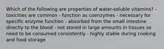 Which of the following are properties of water-soluble vitamins? - toxicities are common - function as coenzymes - necessary for specific enzyme function - absorbed from the small intestine directly to the blood - not stored in large amounts in tissues so need to be consumed consistently - highly stable during cooking and food storage