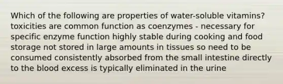 Which of the following are properties of water-soluble vitamins? toxicities are common function as coenzymes - necessary for specific enzyme function highly stable during cooking and food storage not stored in large amounts in tissues so need to be consumed consistently absorbed from the small intestine directly to the blood excess is typically eliminated in the urine