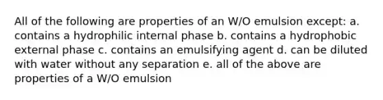 All of the following are properties of an W/O emulsion except: a. contains a hydrophilic internal phase b. contains a hydrophobic external phase c. contains an emulsifying agent d. can be diluted with water without any separation e. all of the above are properties of a W/O emulsion