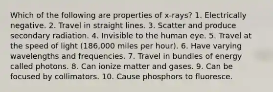 Which of the following are properties of x-rays? 1. Electrically negative. 2. Travel in straight lines. 3. Scatter and produce secondary radiation. 4. Invisible to the human eye. 5. Travel at the speed of light (186,000 miles per hour). 6. Have varying wavelengths and frequencies. 7. Travel in bundles of energy called photons. 8. Can ionize matter and gases. 9. Can be focused by collimators. 10. Cause phosphors to fluoresce.