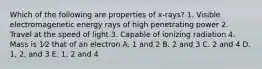 Which of the following are properties of x-rays? 1. Visible electromagenetic energy rays of high penetrating power 2. Travel at the speed of light 3. Capable of ionizing radiation 4. Mass is 1⁄2 that of an electron A. 1 and 2 B. 2 and 3 C. 2 and 4 D. 1, 2, and 3 E. 1, 2 and 4