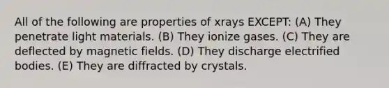 All of the following are properties of xrays EXCEPT: (A) They penetrate light materials. (B) They ionize gases. (C) They are deflected by magnetic fields. (D) They discharge electrified bodies. (E) They are diffracted by crystals.