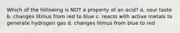Which of the following is NOT a property of an acid? a. sour taste b. changes litmus from red to blue c. reacts with active metals to generate hydrogen gas d. changes litmus from blue to red