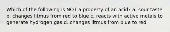 Which of the following is NOT a property of an acid? a. sour taste b. changes litmus from red to blue c. reacts with active metals to generate hydrogen gas d. changes litmus from blue to red