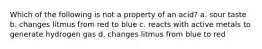 Which of the following is not a property of an acid? a. sour taste b. changes litmus from red to blue c. reacts with active metals to generate hydrogen gas d. changes litmus from blue to red