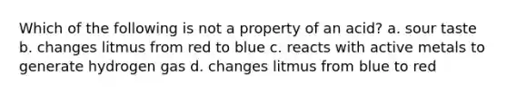 Which of the following is not a property of an acid? a. sour taste b. changes litmus from red to blue c. reacts with active metals to generate hydrogen gas d. changes litmus from blue to red