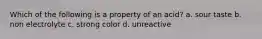 Which of the following is a property of an acid? a. sour taste b. non electrolyte c. strong color d. unreactive