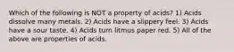 Which of the following is NOT a property of acids? 1) Acids dissolve many metals. 2) Acids have a slippery feel. 3) Acids have a sour taste. 4) Acids turn litmus paper red. 5) All of the above are properties of acids.