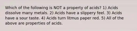 Which of the following is NOT a property of acids? 1) Acids dissolve many metals. 2) Acids have a slippery feel. 3) Acids have a sour taste. 4) Acids turn litmus paper red. 5) All of the above are properties of acids.