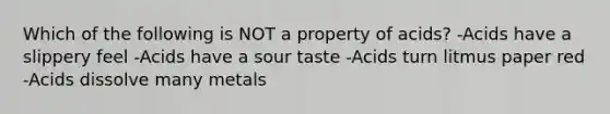 Which of the following is NOT a property of acids? -Acids have a slippery feel -Acids have a sour taste -Acids turn litmus paper red -Acids dissolve many metals