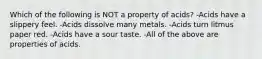 Which of the following is NOT a property of acids? -Acids have a slippery feel. -Acids dissolve many metals. -Acids turn litmus paper red. -Acids have a sour taste. -All of the above are properties of acids.