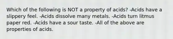 Which of the following is NOT a property of acids? -Acids have a slippery feel. -Acids dissolve many metals. -Acids turn litmus paper red. -Acids have a sour taste. -All of the above are properties of acids.