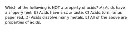 Which of the following is NOT a property of acids? A) Acids have a slippery feel. B) Acids have a sour taste. C) Acids turn litmus paper red. D) Acids dissolve many metals. E) All of the above are properties of acids.