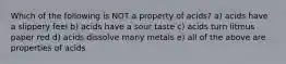 Which of the following is NOT a property of acids? a) acids have a slippery feel b) acids have a sour taste c) acids turn litmus paper red d) acids dissolve many metals e) all of the above are properties of acids